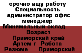 срочно ищу работу › Специальность ­ администратор,офис- менеджер › Минимальный оклад ­ 20 000 › Возраст ­ 32 - Приморский край, Артем г. Работа » Резюме   . Приморский край,Артем г.